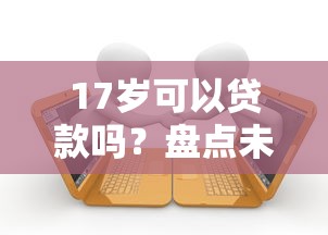17岁可以贷款吗？盘点未成年可能接触的借贷渠道及风险警示