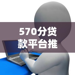 570分贷款平台推荐：低信用分也能申请的靠谱选择