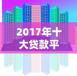 2017年十大贷款平台排行：正规机构与靠谱推荐指南