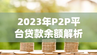 2023年P2P平台贷款余额解析:趋势、风险与投资策略 2023年P2P平台贷款余额解析:趋势、风险与投资策略