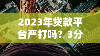 2023年贷款平台严打吗？3分钟看懂监管趋势与用户应对策略