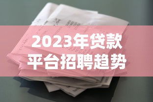 2023年贷款平台招聘趋势：热门岗位、入职要求及薪资待遇解析