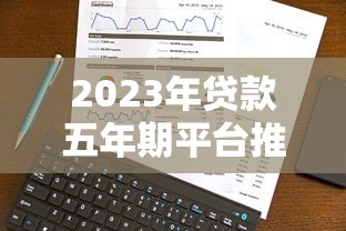 2023年贷款五年期平台推荐:低息、灵活、靠谱选择 2023年贷款五年期平台推荐:低息、灵活、靠谱选择