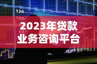 2023年贷款业务咨询平台专业指南：如何快速找到靠谱的贷款方案
