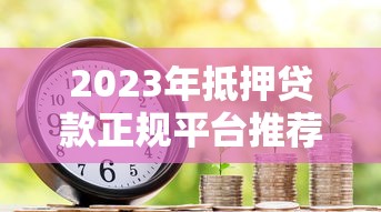 2023年抵押贷款正规平台推荐：如何安全快速获得资金