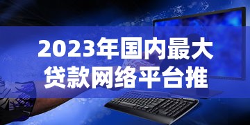 2023年国内最大贷款网络平台推荐：正规、安全、低息平台全解析