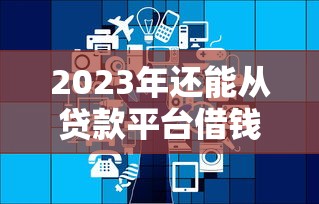 2023年还能从贷款平台借钱吗？最新政策深度解读