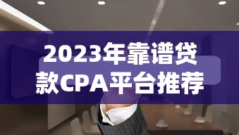 2023年靠谱贷款CPA平台推荐：如何高效获客与变现