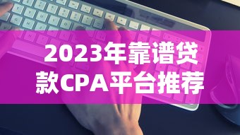 2023年靠谱贷款CPA平台推荐：如何高效获客与变现