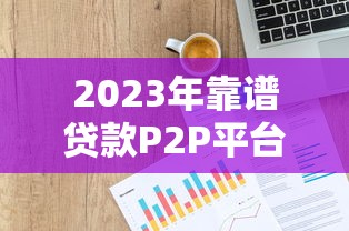 2023年靠谱贷款P2P平台推荐：如何选择最适合你的借贷渠道