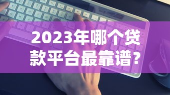 2023年正规贷款平台推荐：容易下款且靠谱的渠道