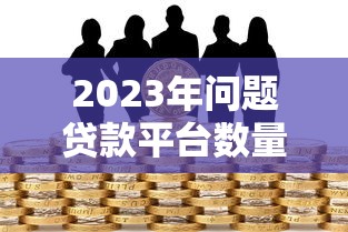 2023年问题贷款平台数量激增,如何识别与防范风险? 2023年问题贷款平台数量激增,如何识别与防范风险?