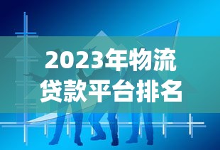 2023年物流贷款平台排名Top10:物流企业贷款哪家靠谱? 2023年物流贷款平台排名Top10:物流企业贷款哪家靠谱?