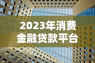 2023年消费金融贷款平台推荐：10家正规机构盘点