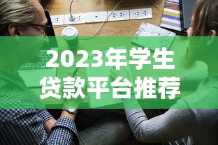 2023年学生贷款平台推荐：正规渠道与低利率申请攻略
