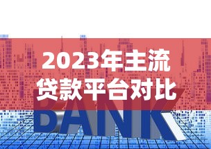 2023年主流贷款平台对比：正规机构、利率、额度全解析
