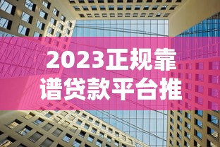 2023正规靠谱贷款平台推荐：20家合法机构深度解析