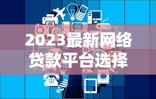 2023最新网络贷款平台选择指南及政策解析