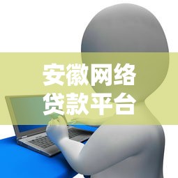 安徽网络贷款平台推荐：正规机构对比及申请攻略