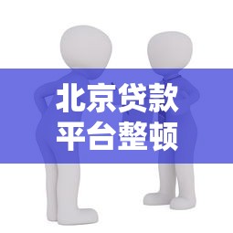 北京贷款平台整顿升级:合规化进程加速,借款人如何应对? 北京贷款平台整顿升级:合规化进程加速,借款人如何应对?