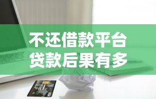 不还借款平台贷款后果有多严重？这些影响你必须知道