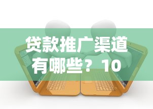贷款推广渠道有哪些？10大有效平台深度解析