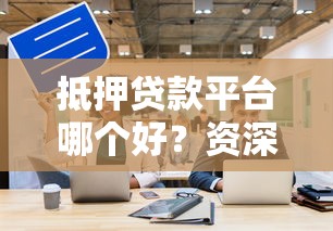 抵押贷款平台哪个好？资深人士教你避坑选对资方