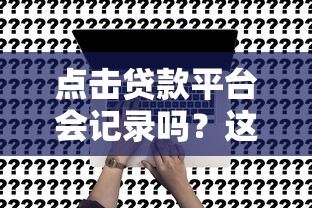 点击贷款平台会记录吗？这4个关键影响你必须知道