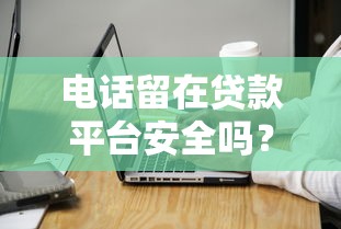 电话留在贷款平台安全吗？五大潜在风险与应对策略解析