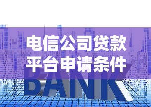 电信公司贷款平台申请条件、利率及注意事项全攻略