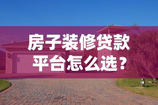 房子装修贷款平台怎么选？5大正规渠道对比+避坑指南