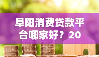 阜阳消费贷款平台哪家好？2023正规借贷渠道盘点