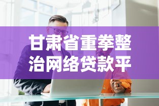 甘肃省重拳整治网络贷款平台：合规发展与风险防范指南