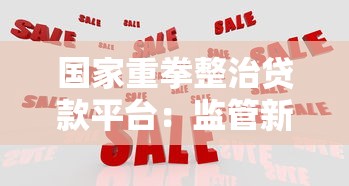 国家重拳整治贷款平台：监管新政解读与用户应对指南