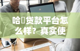 哈啰贷款平台怎么样?真实使用体验与申请攻略 哈啰贷款平台怎么样?真实使用体验与申请攻略