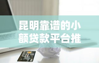 昆明靠谱的小额贷款平台推荐：急用钱必看这8家正规机构