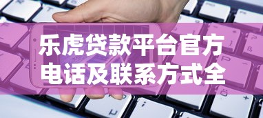 乐虎贷款平台官方电话及联系方式全解析 乐虎贷款平台官方电话及联系方式全解析