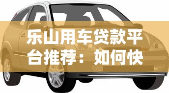 乐山用车贷款平台推荐:如何快速申请车辆抵押贷款? 乐山用车贷款平台推荐:如何快速申请车辆抵押贷款?