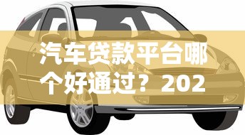 汽车贷款平台哪个好通过？2023年最新靠谱推荐攻略