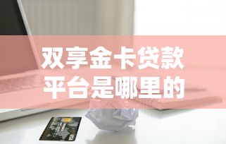 双享金卡贷款平台是哪里的？正规贷款渠道解析与使用指南