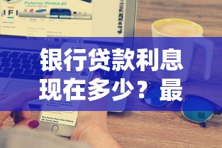 银行贷款利息现在多少？最新利率变化与省钱技巧全解析