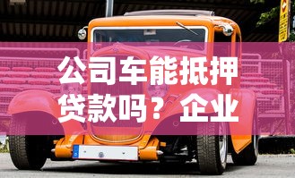 公司车能抵押贷款吗？企业主必看的干货分享