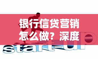 银行信贷营销怎么做？深度解析贷款类业务策略与精准获客措施