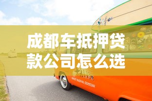 成都车抵押贷款公司怎么选？专业车抵贷避坑指南来了