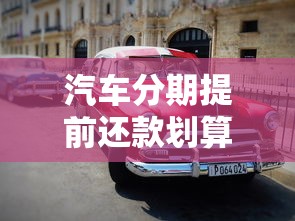 汽车分期提前还款划算吗？这些注意事项帮你省下冤枉钱！