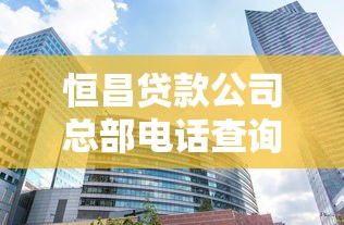 恒昌贷款公司总部电话查询及贷款申请全攻略