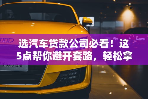 选汽车贷款公司必看！这5点帮你避开套路，轻松拿低息贷款