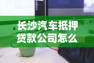 长沙汽车抵押贷款公司怎么选？流程条件、注意事项全解析