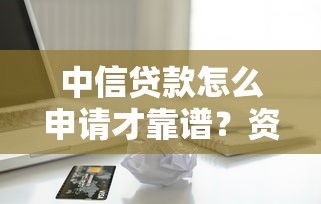 中信贷款怎么申请才靠谱?资深用户揭秘审批流程与避坑指南 中信贷款怎么申请才靠谱?资深用户揭秘审批流程与避坑指南