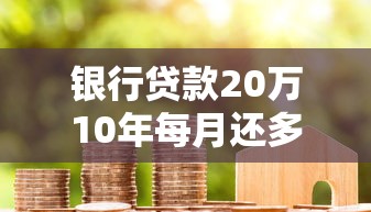 银行贷款20万10年每月还多少？利率详解+还款计划全攻略